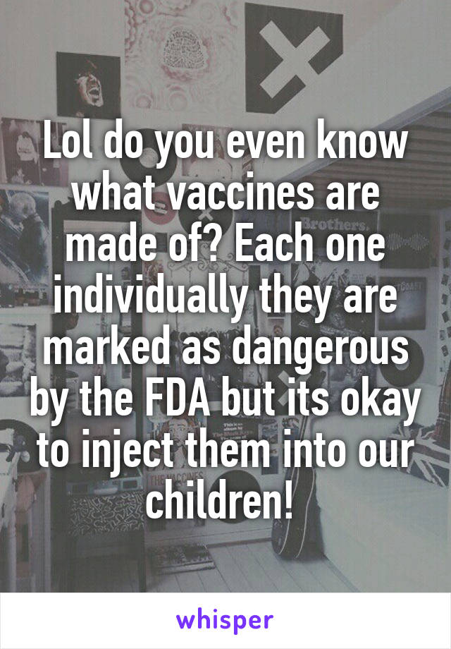 Lol do you even know what vaccines are made of? Each one individually they are marked as dangerous by the FDA but its okay to inject them into our children! 
