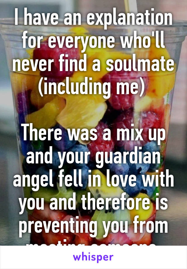 I have an explanation for everyone who'll never find a soulmate (including me) 

There was a mix up and your guardian angel fell in love with you and therefore is preventing you from meeting someone 