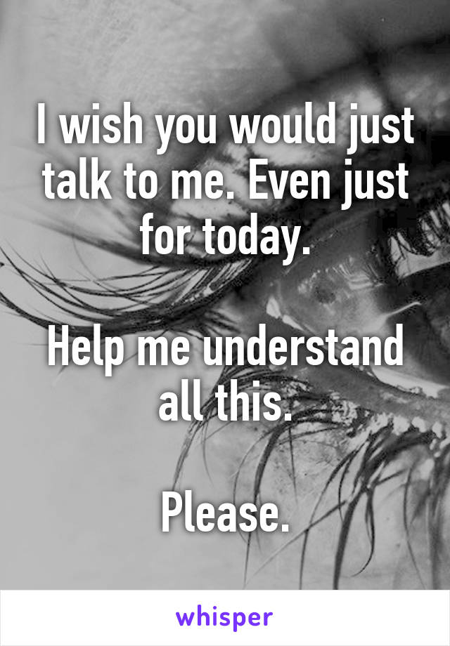 I wish you would just talk to me. Even just for today.

Help me understand all this.

Please.