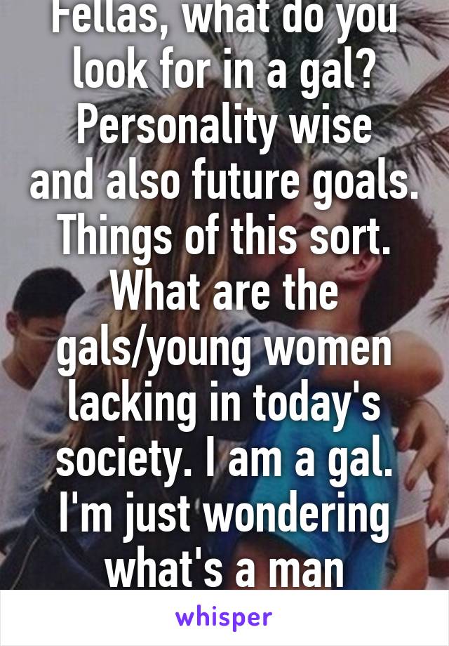 Fellas, what do you look for in a gal?
Personality wise and also future goals. Things of this sort. What are the gals/young women lacking in today's society. I am a gal. I'm just wondering what's a man thoughts. 23 