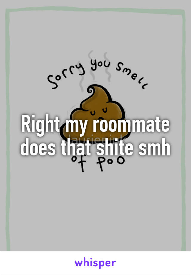 Right my roommate does that shite smh