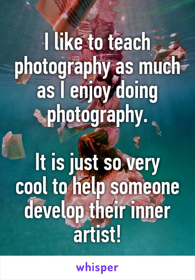 I like to teach photography as much as I enjoy doing photography.

It is just so very cool to help someone develop their inner artist!