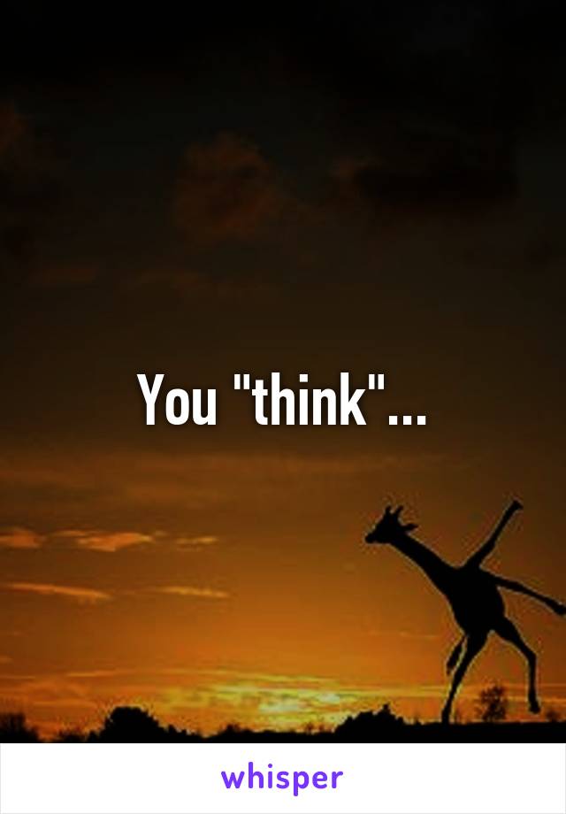 You "think"...