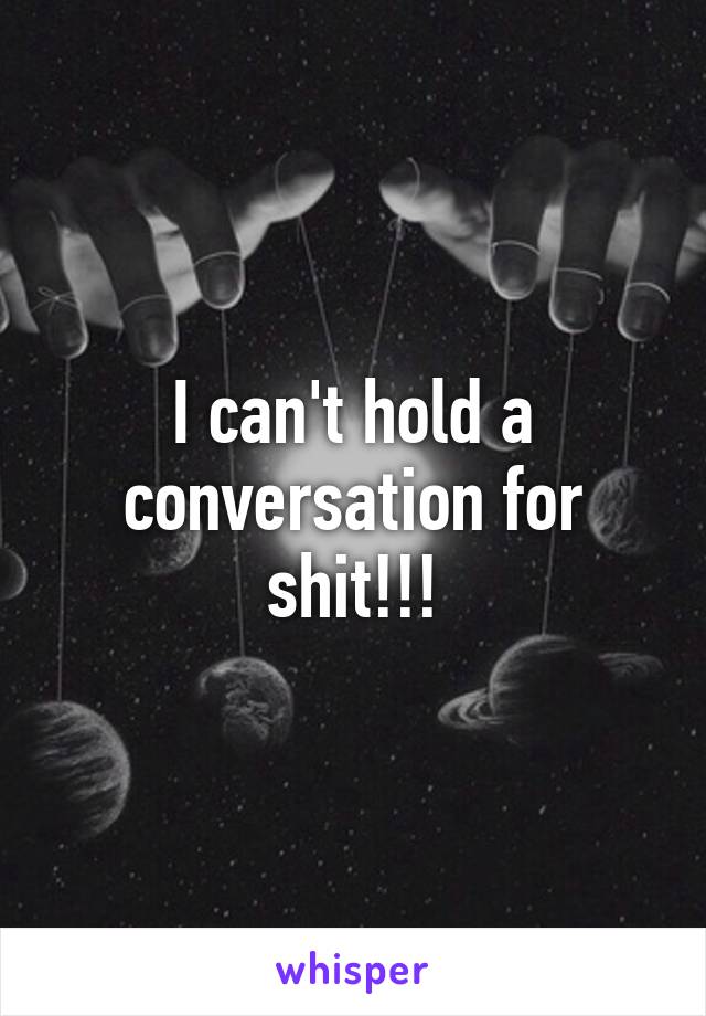 I can't hold a conversation for shit!!!