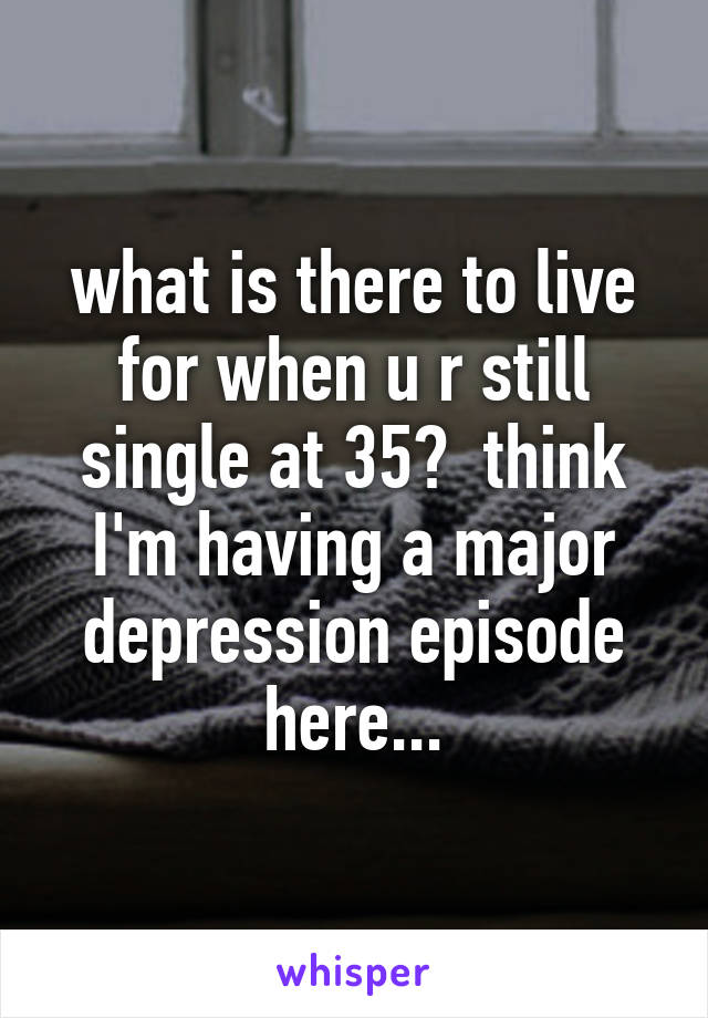 what is there to live for when u r still single at 35?  think I'm having a major depression episode here...