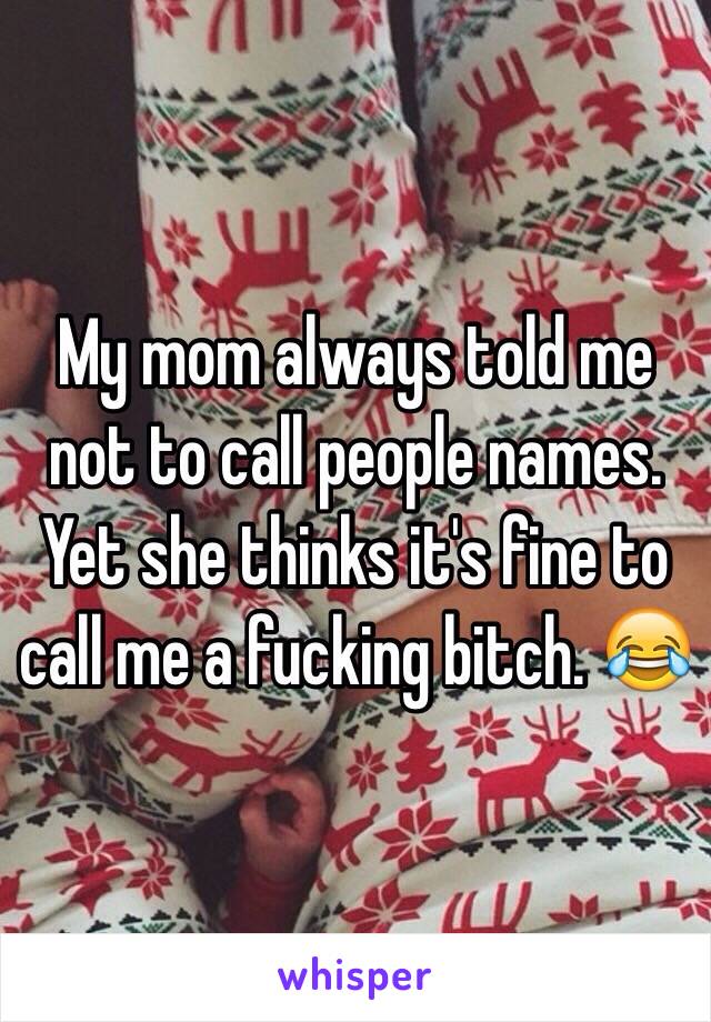 My mom always told me not to call people names. Yet she thinks it's fine to call me a fucking bitch. 😂