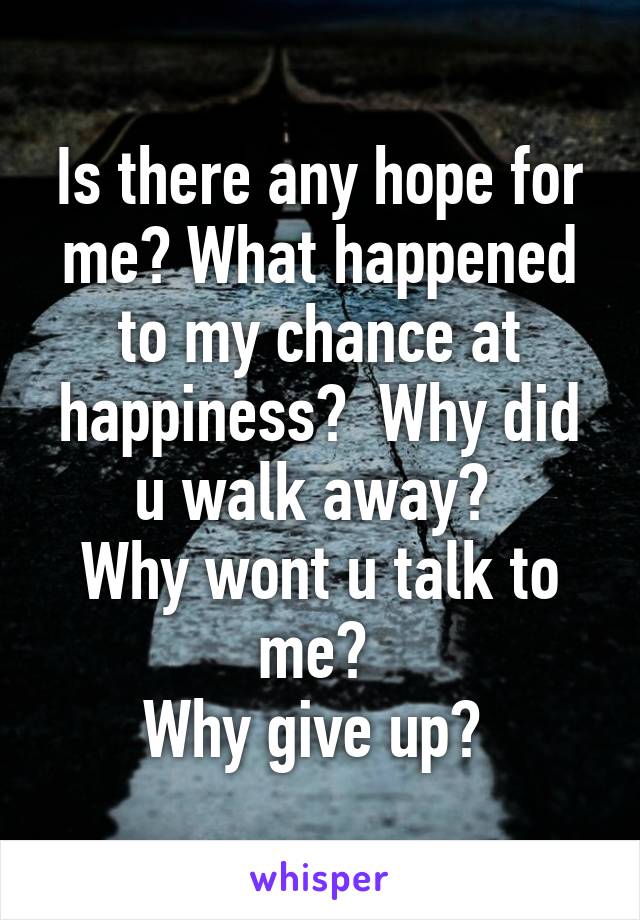 Is there any hope for me? What happened to my chance at happiness?  Why did u walk away? 
Why wont u talk to me? 
Why give up? 