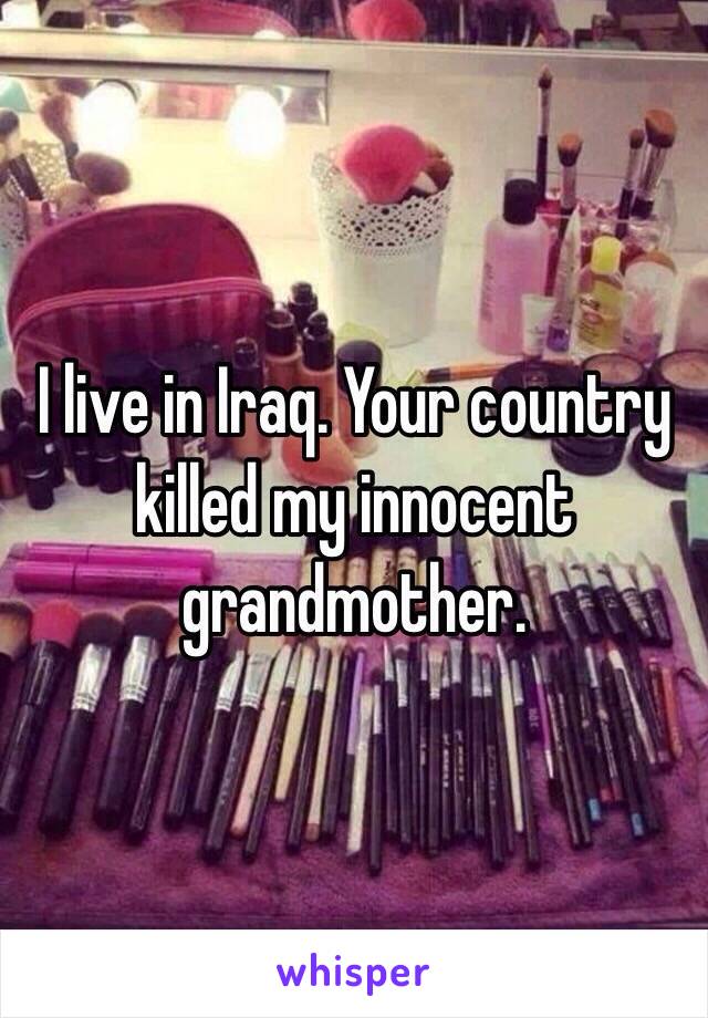 I live in Iraq. Your country killed my innocent grandmother.