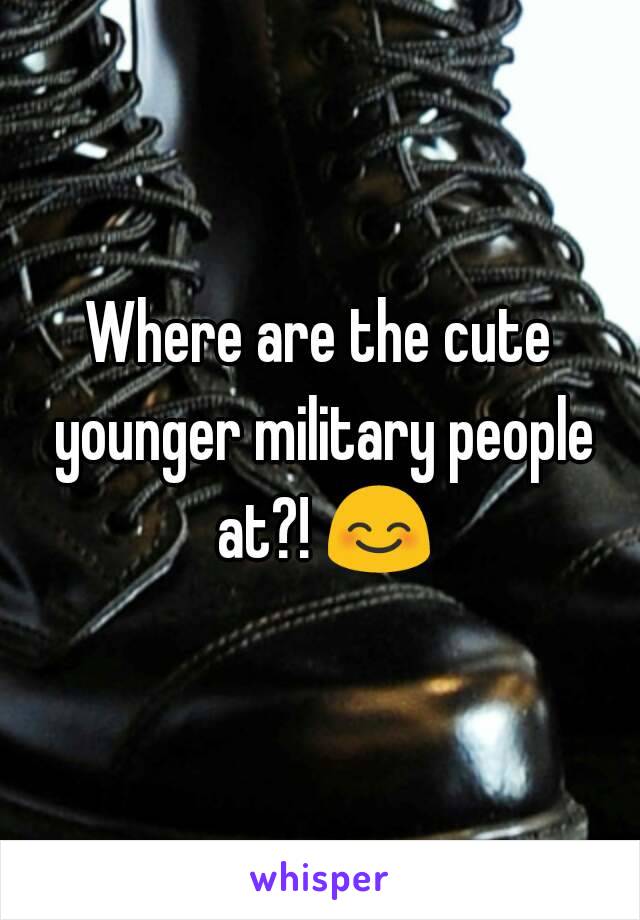 Where are the cute younger military people at?! 😊