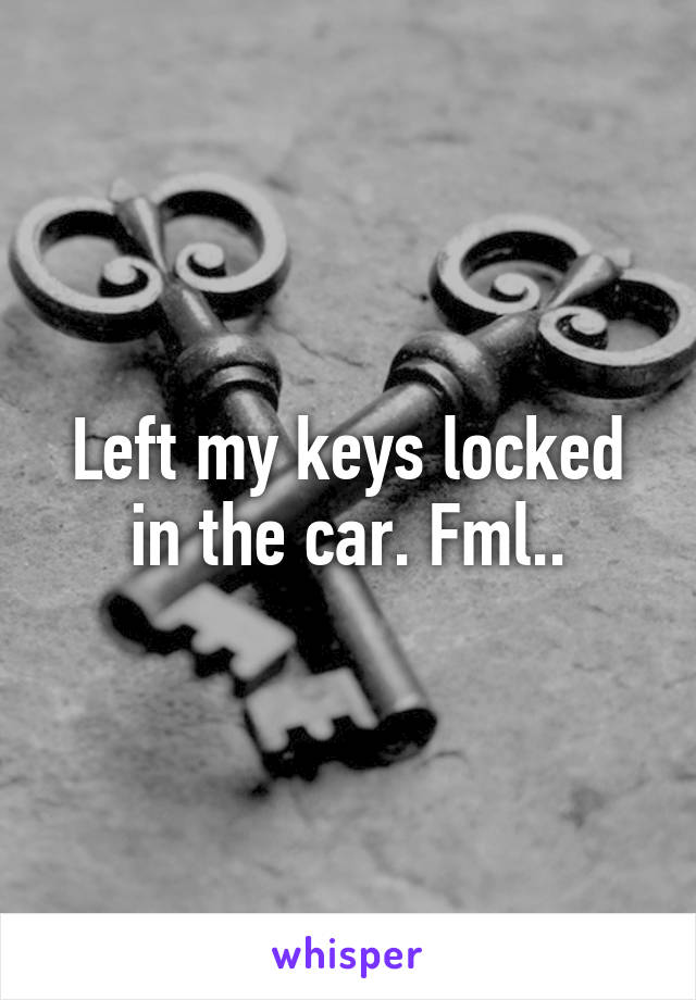 Left my keys locked in the car. Fml..