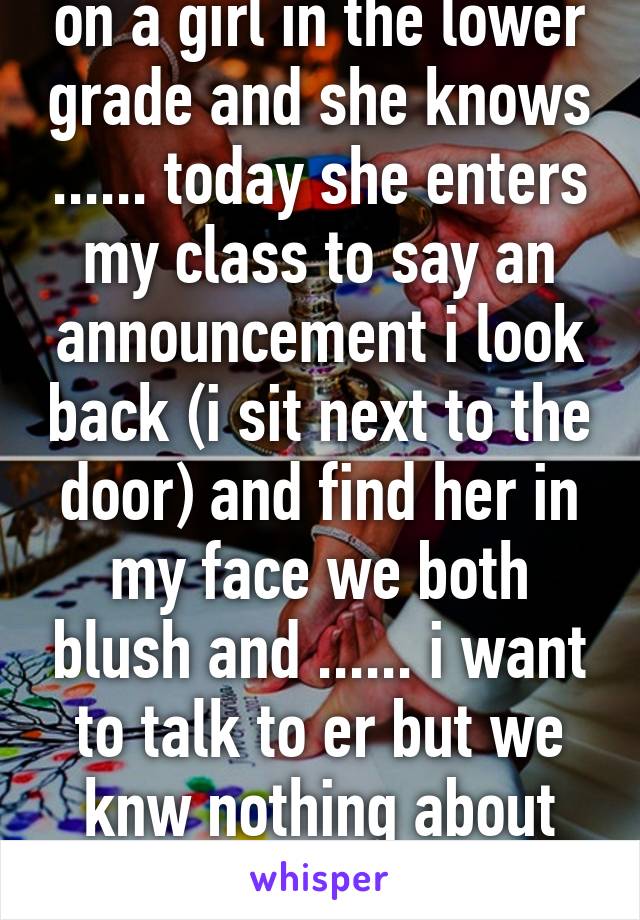 so i have this crush on a girl in the lower grade and she knows ...... today she enters my class to say an announcement i look back (i sit next to the door) and find her in my face we both blush and ...... i want to talk to er but we knw nothing about each other topics plz. 