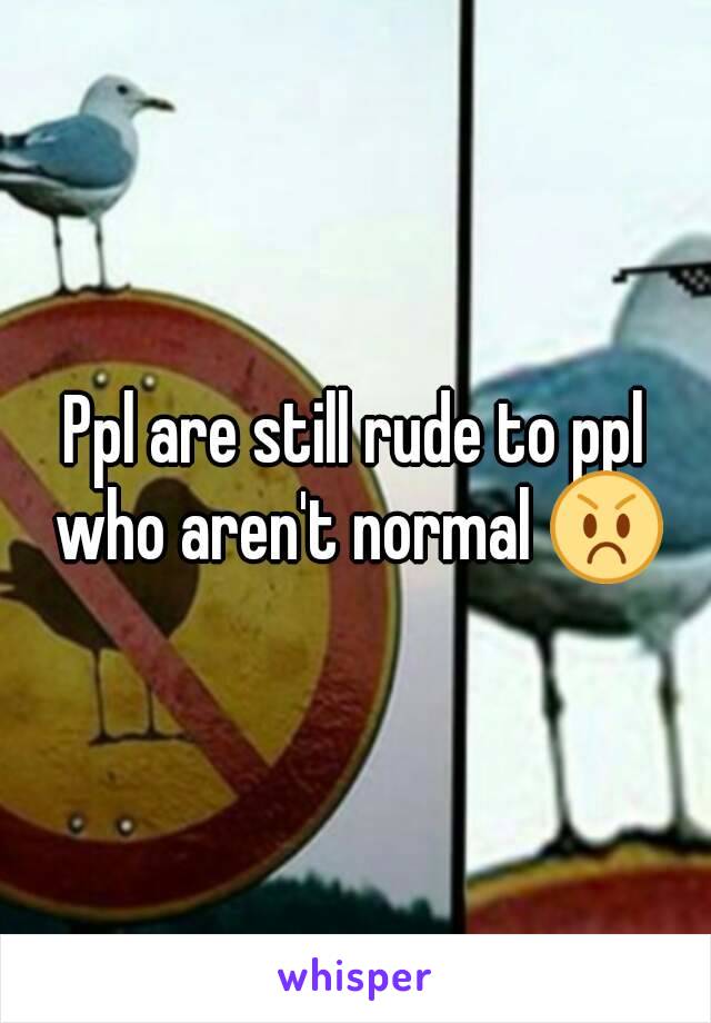 Ppl are still rude to ppl who aren't normal 😡