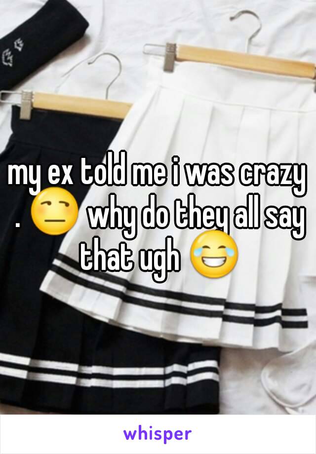 my ex told me i was crazy . 😒 why do they all say that ugh 😂