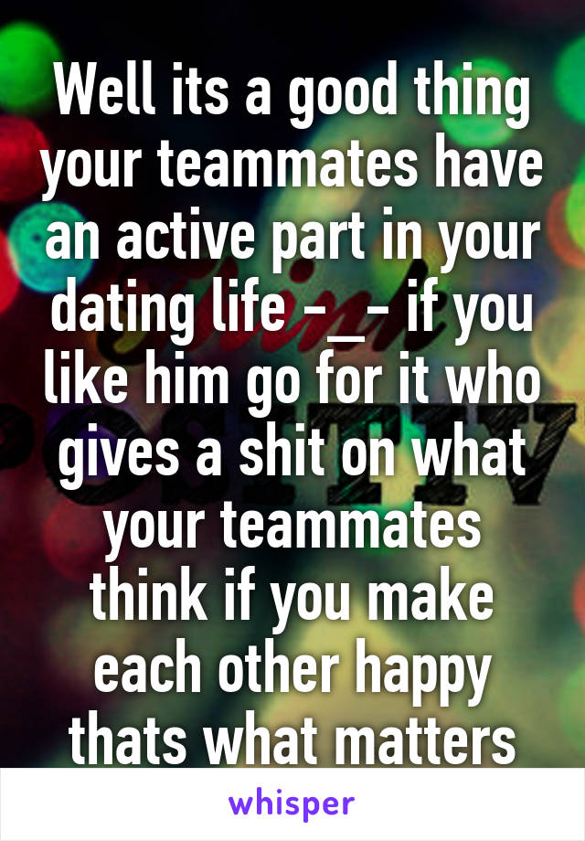 Well its a good thing your teammates have an active part in your dating life -_- if you like him go for it who gives a shit on what your teammates think if you make each other happy thats what matters