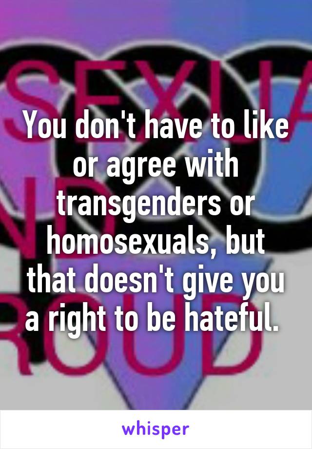 You don't have to like or agree with transgenders or homosexuals, but that doesn't give you a right to be hateful. 