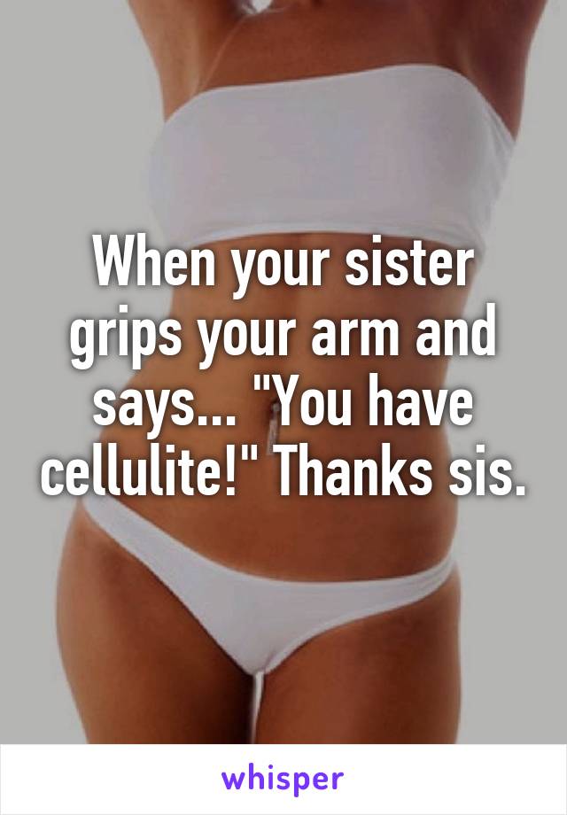 When your sister grips your arm and says... "You have cellulite!" Thanks sis. 