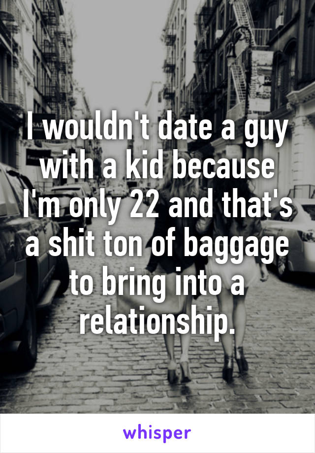 I wouldn't date a guy with a kid because I'm only 22 and that's a shit ton of baggage to bring into a relationship.