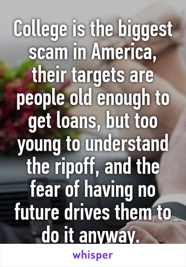 College is the biggest scam in America, their targets are people old enough to get loans, but too young to understand the ripoff, and the fear of having no future drives them to do it anyway. 