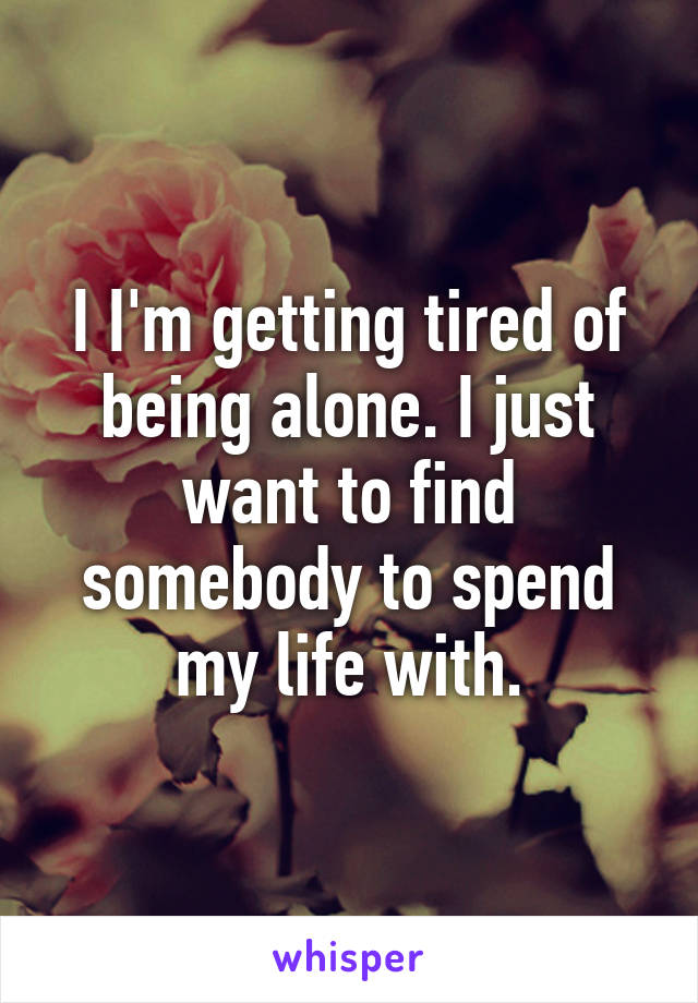 I I'm getting tired of being alone. I just want to find somebody to spend my life with.