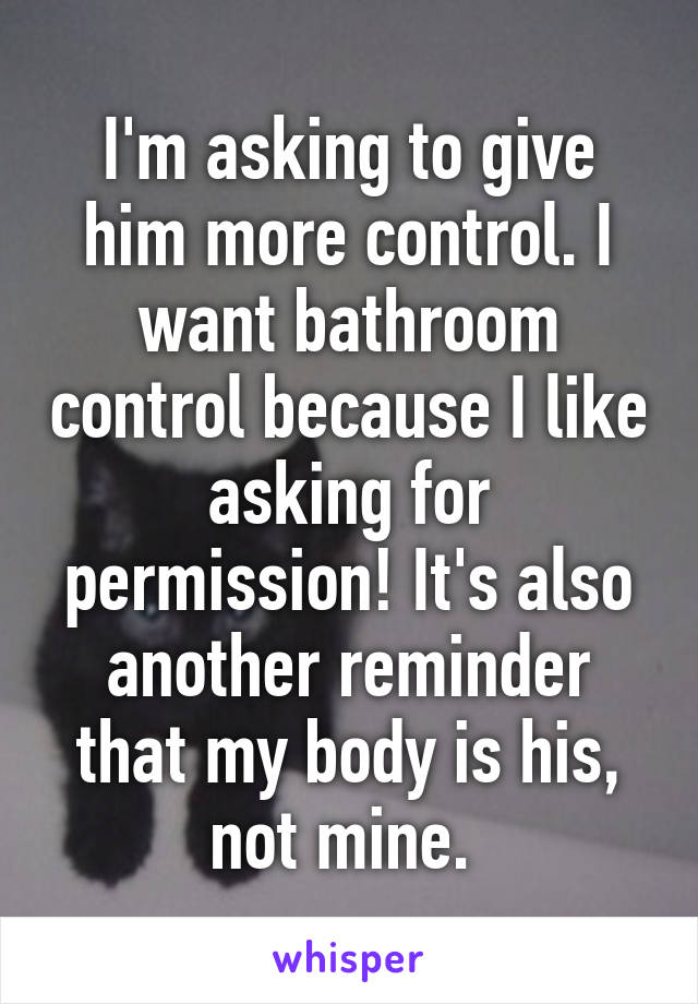 I'm asking to give him more control. I want bathroom control because I like asking for permission! It's also another reminder that my body is his, not mine. 