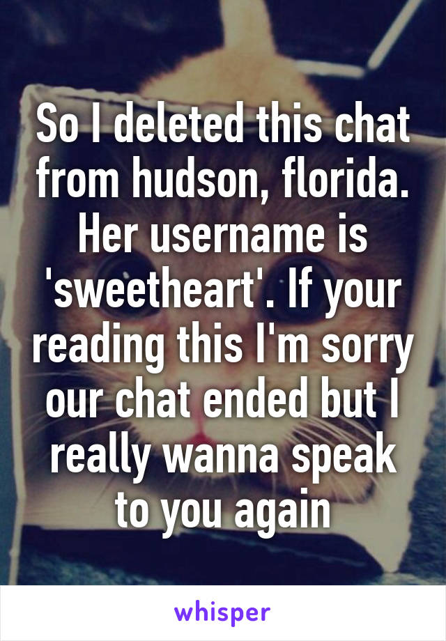 So I deleted this chat from hudson, florida. Her username is 'sweetheart'. If your reading this I'm sorry our chat ended but I really wanna speak to you again