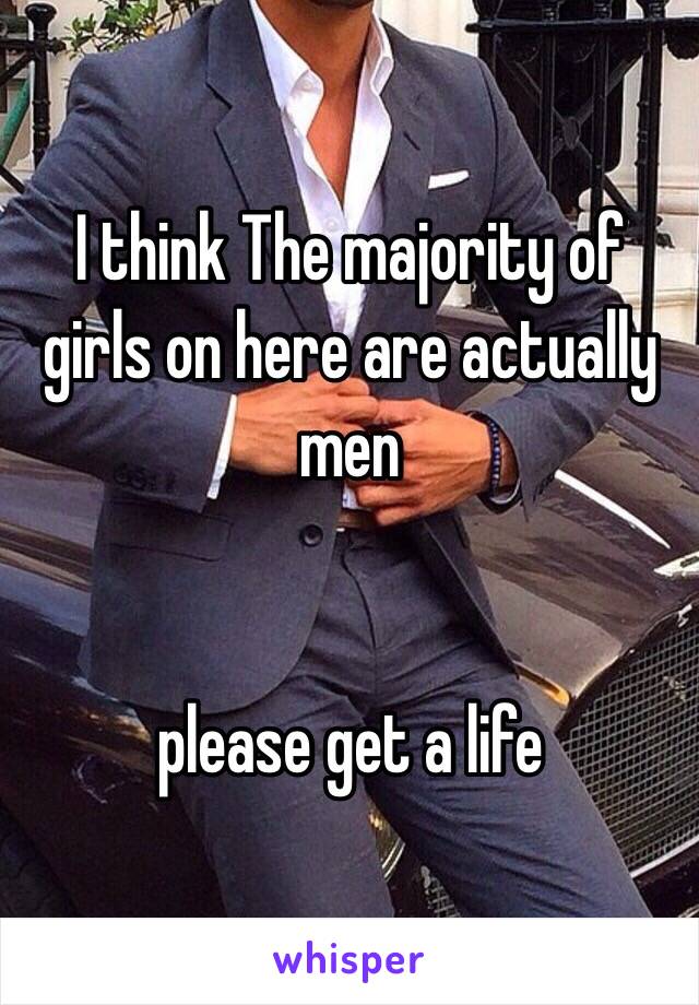 I think The majority of girls on here are actually men 


please get a life 