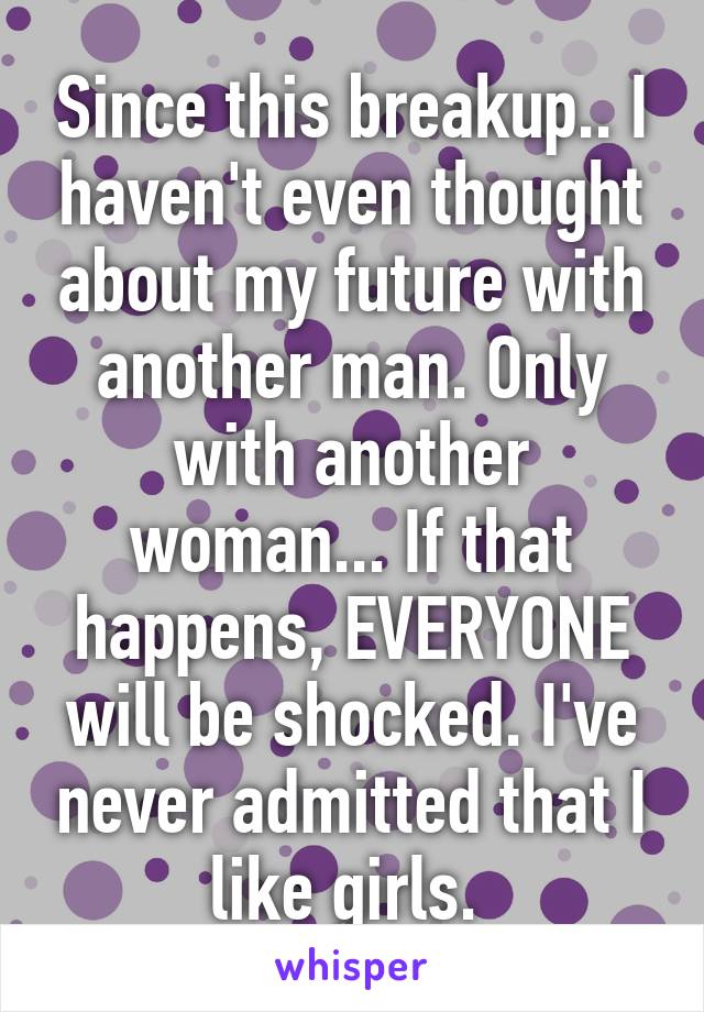 Since this breakup.. I haven't even thought about my future with another man. Only with another woman... If that happens, EVERYONE will be shocked. I've never admitted that I like girls. 