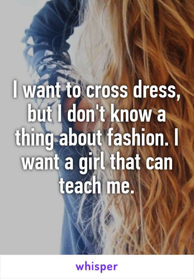 I want to cross dress, but I don't know a thing about fashion. I want a girl that can teach me.