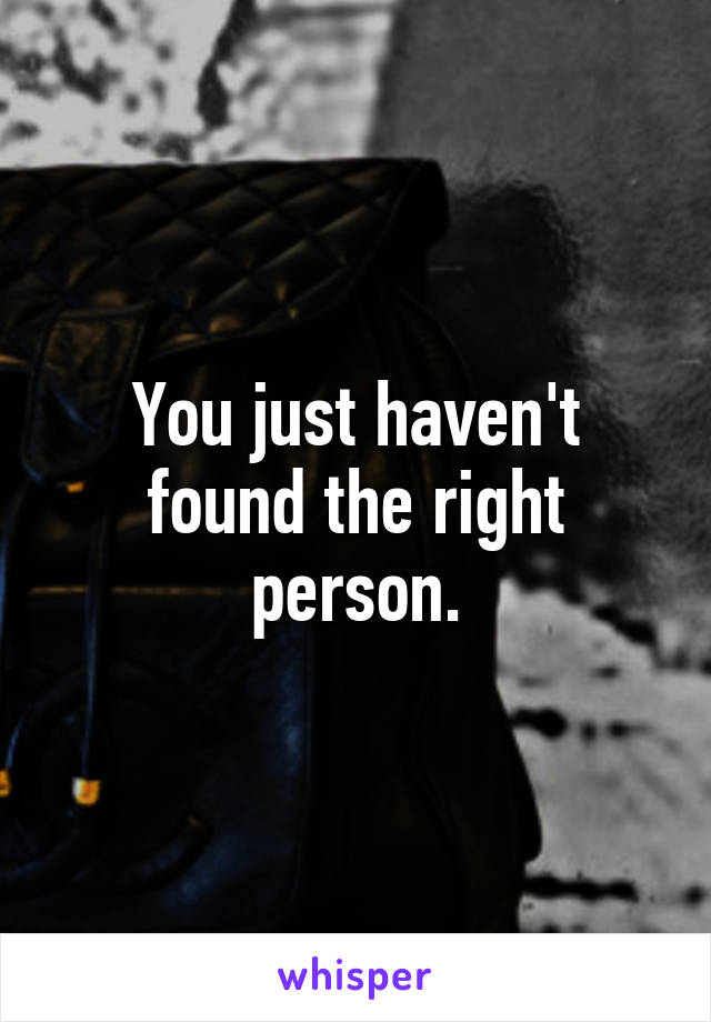 You just haven't found the right person.