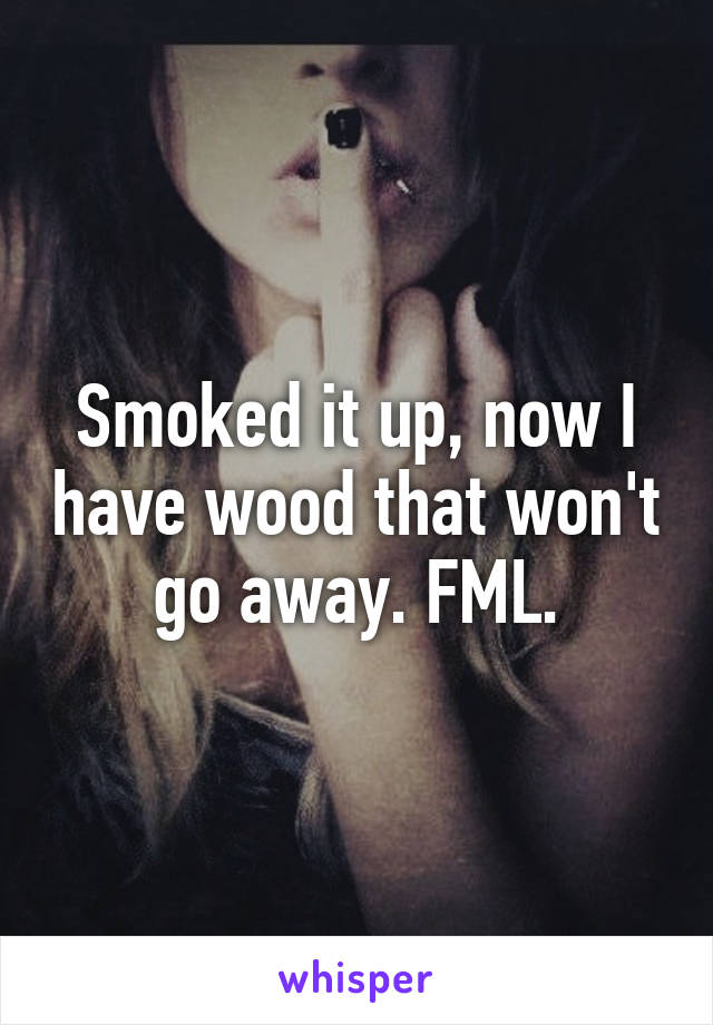 Smoked it up, now I have wood that won't go away. FML.