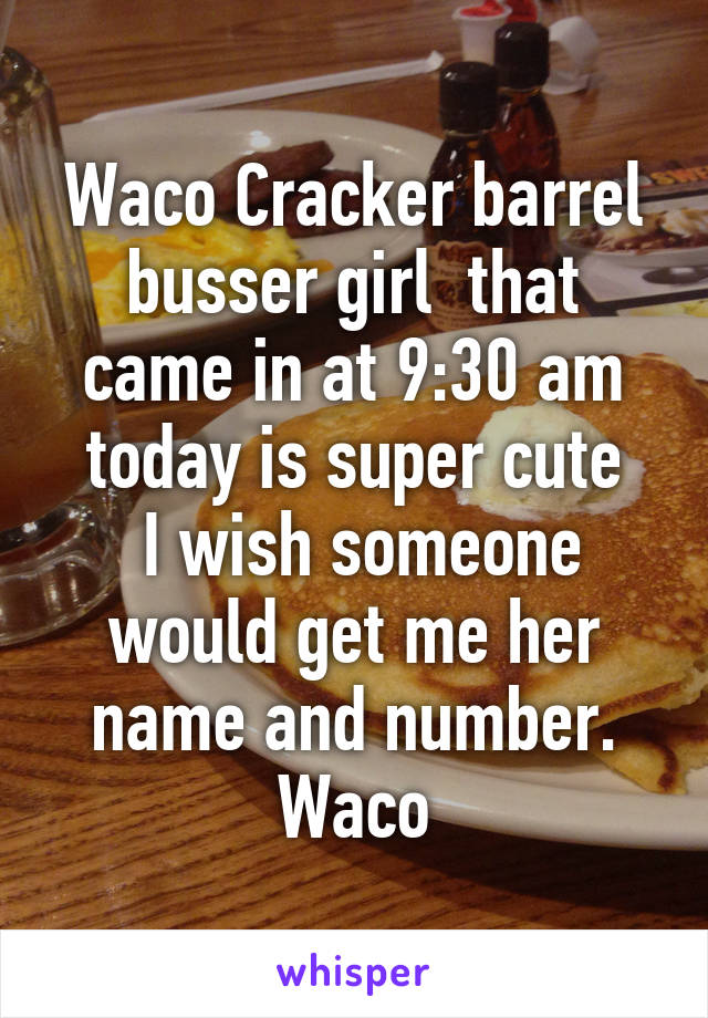 Waco Cracker barrel busser girl  that came in at 9:30 am today is super cute
 I wish someone would get me her name and number.
Waco