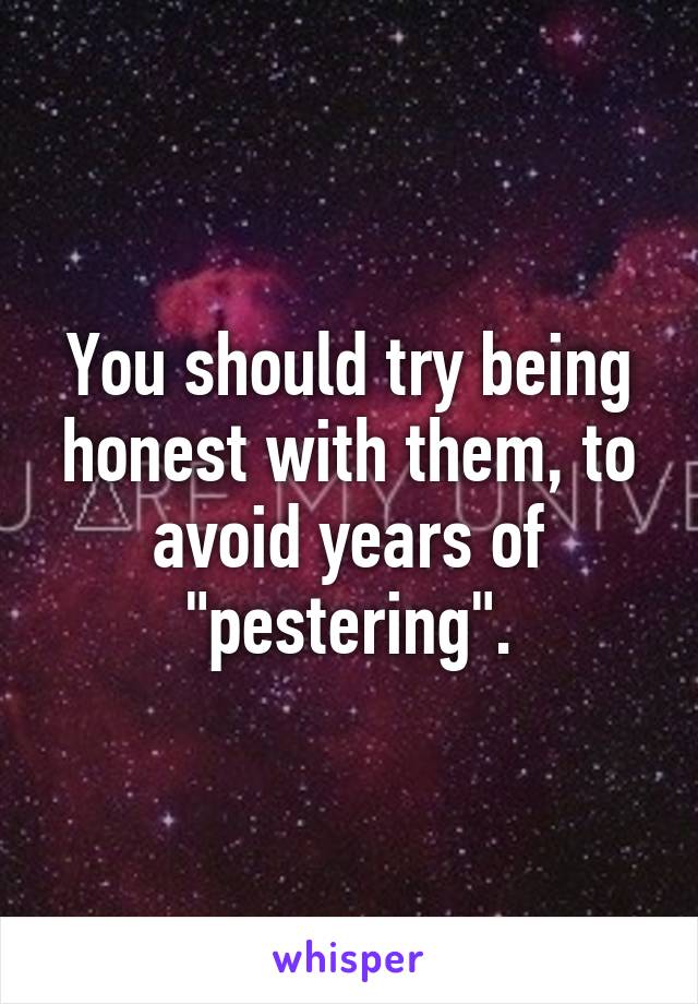 You should try being honest with them, to avoid years of "pestering".