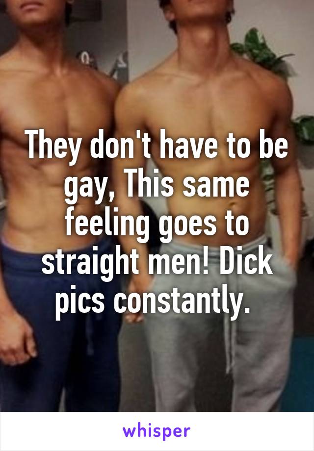 They don't have to be gay, This same feeling goes to straight men! Dick pics constantly. 