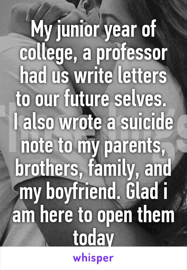 My junior year of college, a professor had us write letters to our future selves.  I also wrote a suicide note to my parents, brothers, family, and my boyfriend. Glad i am here to open them today