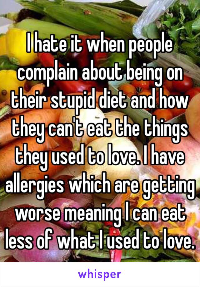 I hate it when people complain about being on their stupid diet and how they can't eat the things they used to love. I have allergies which are getting worse meaning I can eat less of what I used to love. 