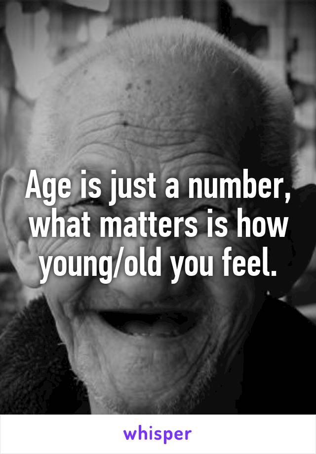 Age is just a number, what matters is how young/old you feel.