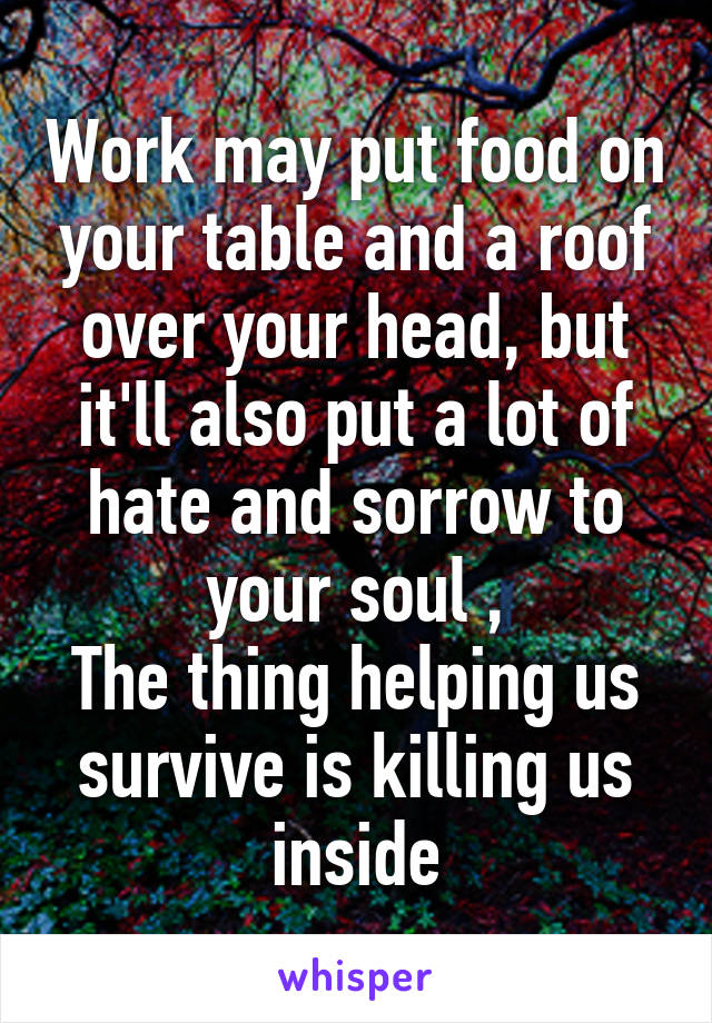 Work may put food on your table and a roof over your head, but it'll also put a lot of hate and sorrow to your soul ,
The thing helping us survive is killing us inside