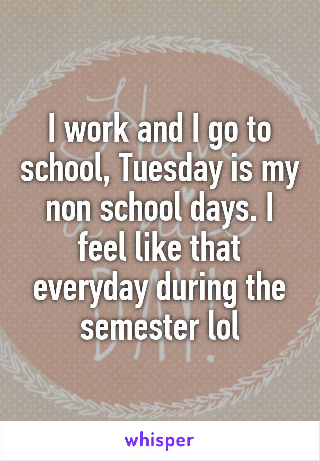 I work and I go to school, Tuesday is my non school days. I feel like that everyday during the semester lol