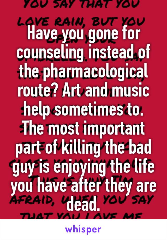 Have you gone for counseling instead of the pharmacological route? Art and music help sometimes to. The most important part of killing the bad guy is enjoying the life you have after they are dead.