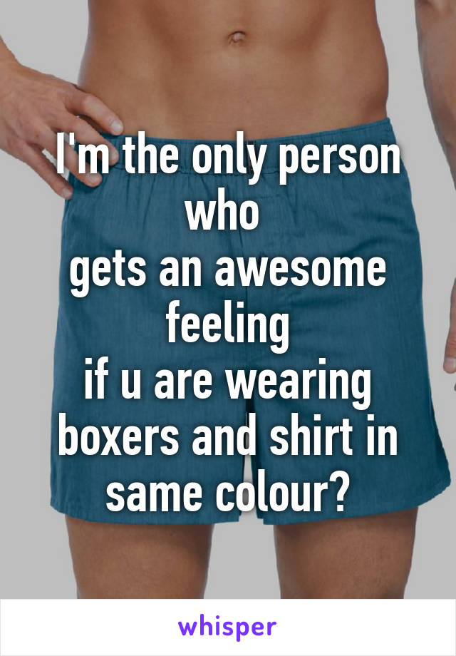 I'm the only person who 
gets an awesome feeling
if u are wearing boxers and shirt in same colour?