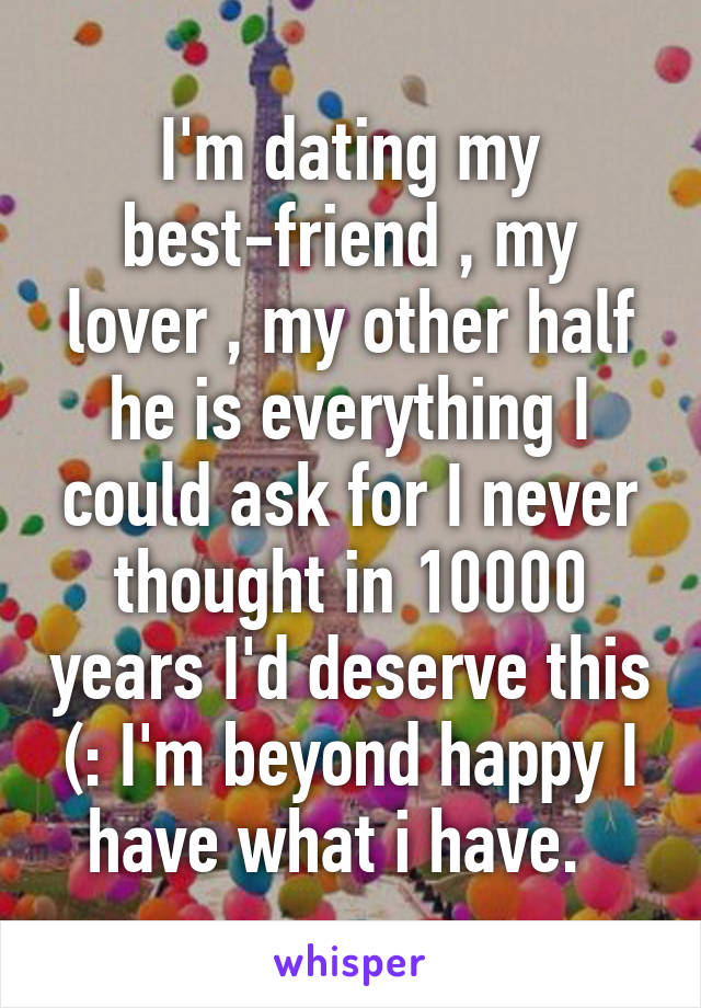 I'm dating my best-friend , my lover , my other half he is everything I could ask for I never thought in 10000 years I'd deserve this (: I'm beyond happy I have what i have.  