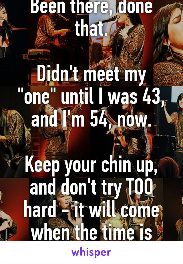 Been there, done that.

Didn't meet my "one" until I was 43, and I'm 54, now.

Keep your chin up, and don't try TOO hard - it will come when the time is right!