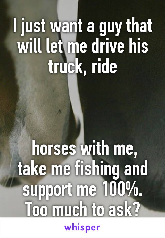 I just want a guy that will let me drive his truck, ride



 horses with me, take me fishing and support me 100%. Too much to ask?