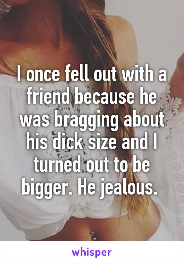 I once fell out with a friend because he was bragging about his dick size and I turned out to be bigger. He jealous. 