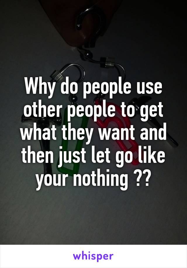 Why do people use other people to get what they want and then just let go like your nothing ??