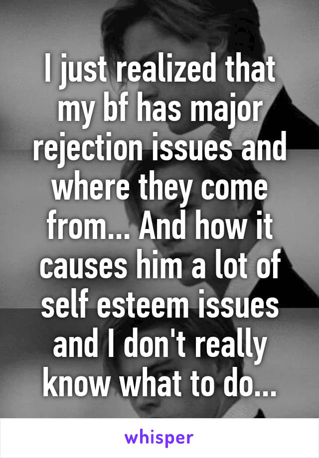 I just realized that my bf has major rejection issues and where they come from... And how it causes him a lot of self esteem issues and I don't really know what to do...