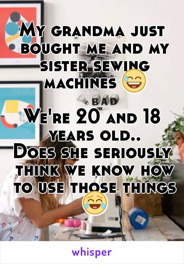 My grandma just bought me and my sister sewing machines 😅 
We're 20 and 18 years old..
Does she seriously think we know how to use those things 😂 