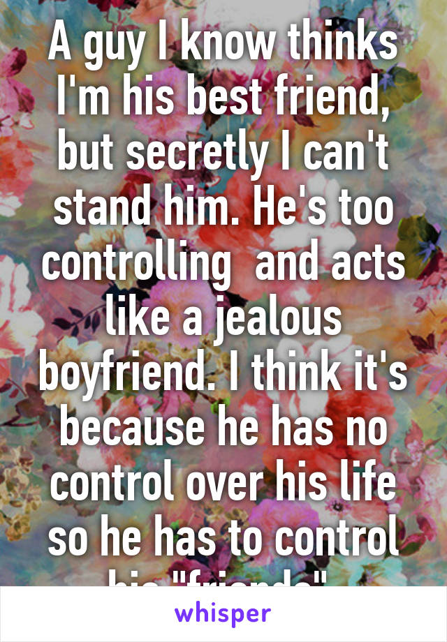 A guy I know thinks I'm his best friend, but secretly I can't stand him. He's too controlling  and acts like a jealous boyfriend. I think it's because he has no control over his life so he has to control his "friends" 