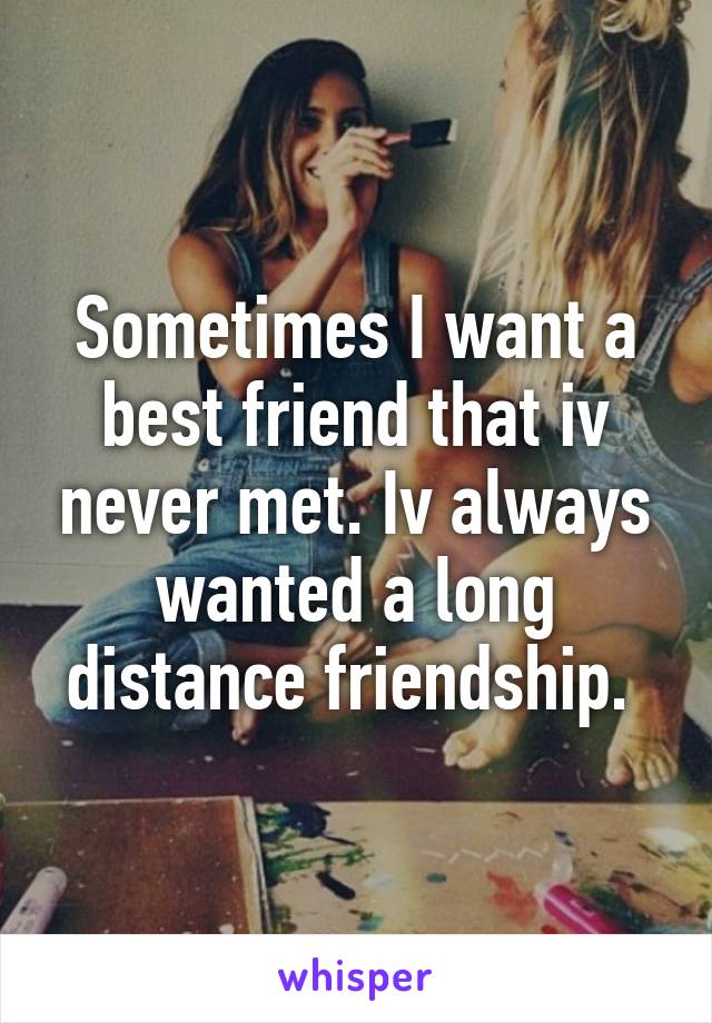 Sometimes I want a best friend that iv never met. Iv always wanted a long distance friendship. 