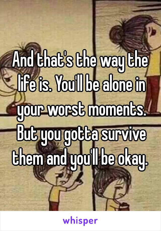 And that's the way the life is. You'll be alone in your worst moments. But you gotta survive them and you'll be okay. 